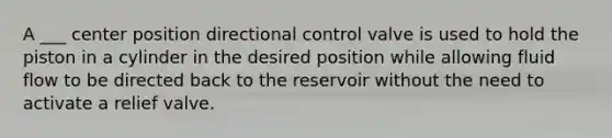 A ___ center position directional control valve is used to hold the piston in a cylinder in the desired position while allowing fluid flow to be directed back to the reservoir without the need to activate a relief valve.