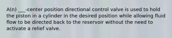 A(n) ___-center position directional control valve is used to hold the piston in a cylinder in the desired position while allowing fluid flow to be directed back to the reservoir without the need to activate a relief valve.