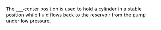 The ___-center position is used to hold a cylinder in a stable position while fluid flows back to the reservoir from the pump under low pressure.