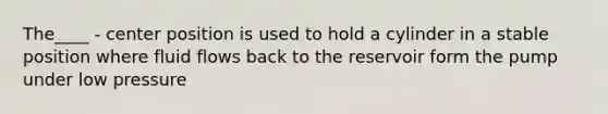 The____ - center position is used to hold a cylinder in a stable position where fluid flows back to the reservoir form the pump under low pressure