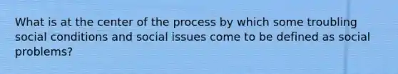 What is at the center of the process by which some troubling social conditions and social issues come to be defined as social problems?