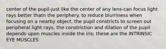 center of the pupil-just like the center of any lens-can focus light rays better thatn the periphery. to reduce blurriness when focusing on a nearby object, the pupil constricts to screen out peripheral light rays. the constriction and dilation of the pupil depends upon muscles inside the iris; these are the INTRINSIC EYE MUSCLES