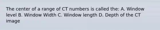 The center of a range of CT numbers is called the: A. Window level B. Window Width C. Window length D. Depth of the CT image