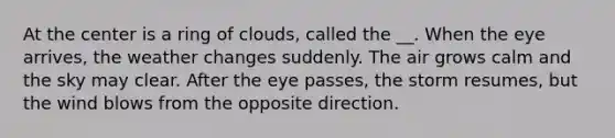 At the center is a ring of clouds, called the __. When the eye arrives, the weather changes suddenly. The air grows calm and the sky may clear. After the eye passes, the storm resumes, but the wind blows from the opposite direction.