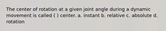 The center of rotation at a given joint angle during a dynamic movement is called ( ) center. a. instant b. relative c. absolute d. rotation