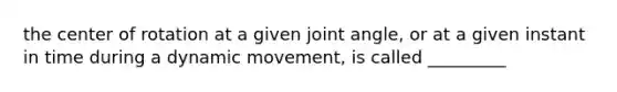 the center of rotation at a given joint angle, or at a given instant in time during a dynamic movement, is called _________