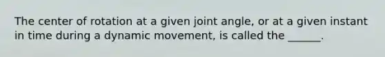 The center of rotation at a given joint angle, or at a given instant in time during a dynamic movement, is called the ______.