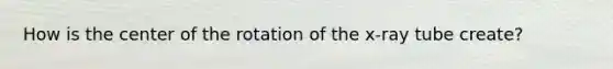 How is the center of the rotation of the x-ray tube create?