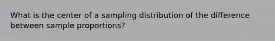 What is the center of a sampling distribution of the difference between sample proportions?