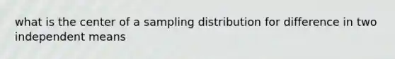 what is the center of a sampling distribution for difference in two independent means