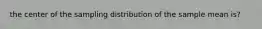 the center of the sampling distribution of the sample mean is?