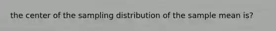 the center of the sampling distribution of the sample mean is?