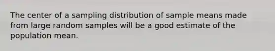 The center of a sampling distribution of sample means made from large random samples will be a good estimate of the population mean.