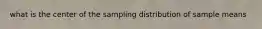 what is the center of the sampling distribution of sample means