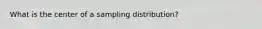 What is the center of a sampling distribution?