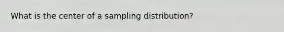 What is the center of a sampling distribution?