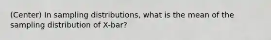 (Center) In sampling distributions, what is the mean of the sampling distribution of X-bar?