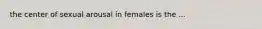 the center of sexual arousal in females is the ...