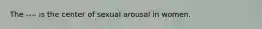 The ---- is the center of sexual arousal in women.