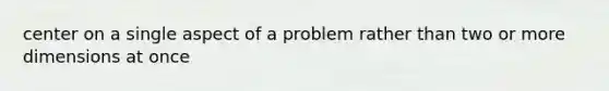 center on a single aspect of a problem rather than two or more dimensions at once