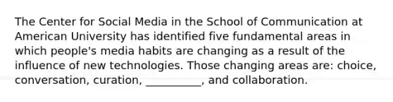 The Center for Social Media in the School of Communication at American University has identified five fundamental areas in which people's media habits are changing as a result of the influence of new technologies. Those changing areas are: choice, conversation, curation, __________, and collaboration.