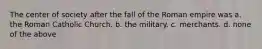 The center of society after the fall of the Roman empire was a. the Roman Catholic Church. b. the military. c. merchants. d. none of the above