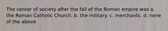 The center of society after the fall of the Roman empire was a. the Roman Catholic Church. b. the military. c. merchants. d. none of the above