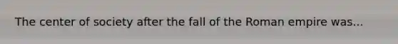 The center of society after the fall of the Roman empire was...