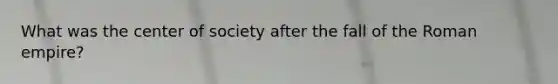 What was the center of society after the fall of the Roman empire?