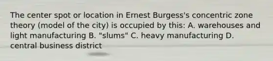 The center spot or location in Ernest Burgess's concentric zone theory (model of the city) is occupied by this: A. warehouses and light manufacturing B. "slums" C. heavy manufacturing D. central business district