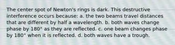 The center spot of Newton's rings is dark. This destructive interference occurs because: a. the two beams travel distances that are different by half a wavelength. b. both waves change phase by 180° as they are reflected. c. one beam changes phase by 180° when it is reflected. d. both waves have a trough.