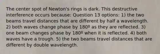 The center spot of Newton's rings is dark. This destructive interference occurs because: Question 13 options: 1) the two beams travel distances that are different by half a wavelength. 2) both waves change phase by 180º as they are reflected. 3) one beam changes phase by 180º when it is reflected. 4) both waves have a trough. 5) the two beams travel distances that are different by double wavelength.