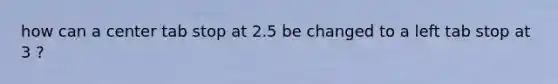 how can a center tab stop at 2.5 be changed to a left tab stop at 3 ?