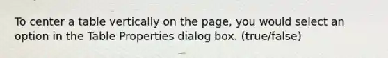 To center a table vertically on the page, you would select an option in the Table Properties dialog box. (true/false)