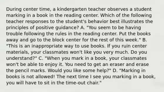 During center time, a kindergarten teacher observes a student marking in a book in the reading center. Which of the following teacher responses to the student's behavior best illustrates the principles of positive guidance? A. "You seem to be having trouble following the rules in the reading center. Put the books away and go to the block center for the rest of this week." B. "This is an inappropriate way to use books. If you ruin center materials, your classmates won't like you very much. Do you understand?" C. "When you mark in a book, your classmates won't be able to enjoy it. You need to get an eraser and erase the pencil marks. Would you like some help?" D. "Marking in books is not allowed! The next time I see you marking in a book, you will have to sit in the time-out chair."