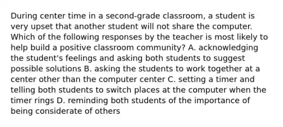 During center time in a second-grade classroom, a student is very upset that another student will not share the computer. Which of the following responses by the teacher is most likely to help build a positive classroom community? A. acknowledging the student's feelings and asking both students to suggest possible solutions B. asking the students to work together at a center other than the computer center C. setting a timer and telling both students to switch places at the computer when the timer rings D. reminding both students of the importance of being considerate of others