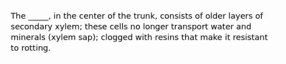 The _____, in the center of the trunk, consists of older layers of secondary xylem; these cells no longer transport water and minerals (xylem sap); clogged with resins that make it resistant to rotting.