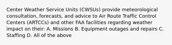 Center Weather Service Units (CWSUs) provide meteorological consultation, forecasts, and advice to Air Route Traffic Control Centers (ARTCCs) and other FAA facilities regarding weather impact on their: A. Missions B. Equipment outages and repairs C. Staffing D. All of the above