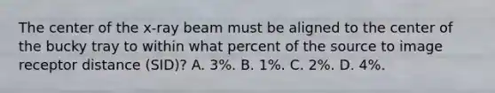 The center of the x-ray beam must be aligned to the center of the bucky tray to within what percent of the source to image receptor distance (SID)? A. 3%. B. 1%. C. 2%. D. 4%.