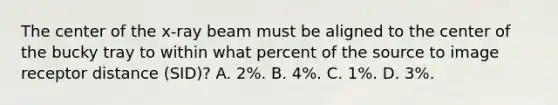 The center of the x-ray beam must be aligned to the center of the bucky tray to within what percent of the source to image receptor distance (SID)? A. 2%. B. 4%. C. 1%. D. 3%.