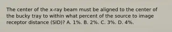 The center of the x-ray beam must be aligned to the center of the bucky tray to within what percent of the source to image receptor distance (SID)? A. 1%. B. 2%. C. 3%. D. 4%.