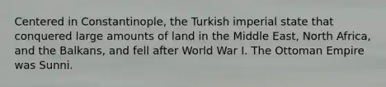 Centered in Constantinople, the Turkish imperial state that conquered large amounts of land in the Middle East, North Africa, and the Balkans, and fell after World War I. The Ottoman Empire was Sunni.