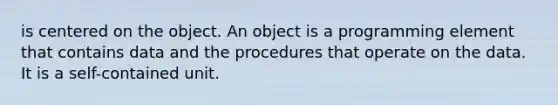 is centered on the object. An object is a programming element that contains data and the procedures that operate on the data. It is a self-contained unit.