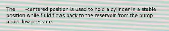 The ___ -centered position is used to hold a cylinder in a stable position while fluid flows back to the reservoir from the pump under low pressure.