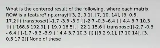 What is the centered result of the following, where each matrix ROW is a feature? np.array([[3, 2, 9.1], [7, 10, 14], [3, 0.5, 17.2]]) transpose([[-1.7 -3.3 -3.9 ] [-2.7 -0.3 -6.4 ] [ 4.4 3.7 10.3 ]]) [[168.5 192.9], [ 19.9 16.5], [ 22.1 15.6]] transpose([[-2.7 -0.3 - 6.4 ] [-1.7 -3.3 -3.9 ] [ 4.4 3.7 10.3 ]]) [[3 2 9.1], [7 10 14], [3. 0.5 17.2]] None of these