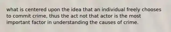 what is centered upon the idea that an individual freely chooses to commit crime, thus the act not that actor is the most important factor in understanding the causes of crime.