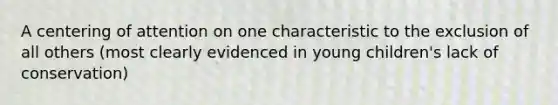 A centering of attention on one characteristic to the exclusion of all others (most clearly evidenced in young children's lack of conservation)