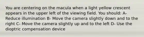 You are centering on the macula when a light yellow crescent appears in the upper left of the viewing field. You should: A- Reduce illumination B- Move the camera slightly down and to the right C- Move the camera slightly up and to the left D- Use the dioptric compensation device