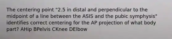 The centering point "2.5 in distal and perpendicular to the midpoint of a line between the ASIS and the pubic symphysis" identifies correct centering for the AP projection of what body part? AHip BPelvis CKnee DElbow