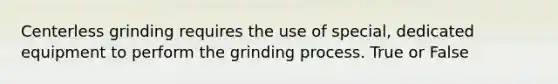 Centerless grinding requires the use of special, dedicated equipment to perform the grinding process. True or False